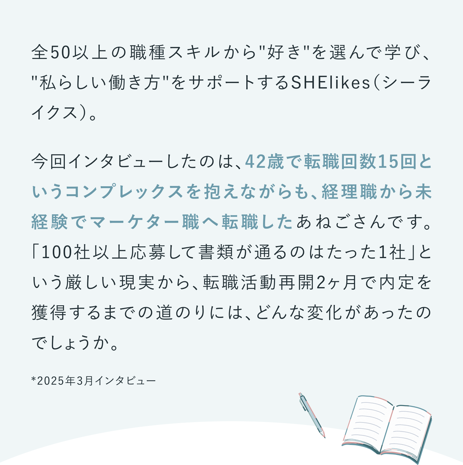 全50以上の職種スキルから"好き"を選んで学び、 "私らしい働き方"をサポートするSHElikes（シーライクス）。
今回インタビューしたのは、42歳で転職回数15回というコンプレックスを抱えながらも、経理職から未経験でマーケター職へ転職したあねごさんです。「100社以上応募して書類が通るのはたった1社」という厳しい現実から、転職活動再開2ヶ月で内定を獲得するまでの道のりには、どんな変化があったのでしょうか。
2025年3月インタビュー