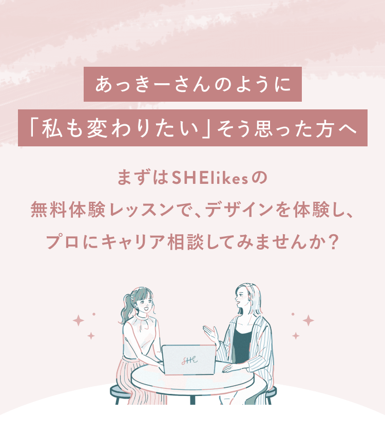 あっきーさんのように「私も変わりたい」そう思った方へ
まずはSHElikesの無料体験レッスンで、デザインを体験し、
プロにキャリア相談してみませんか?