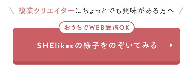 複業クリエイターにちょっとでも興味がある方へ
おうちでWEB受講OK
SHElikesの様子をのぞいてみる