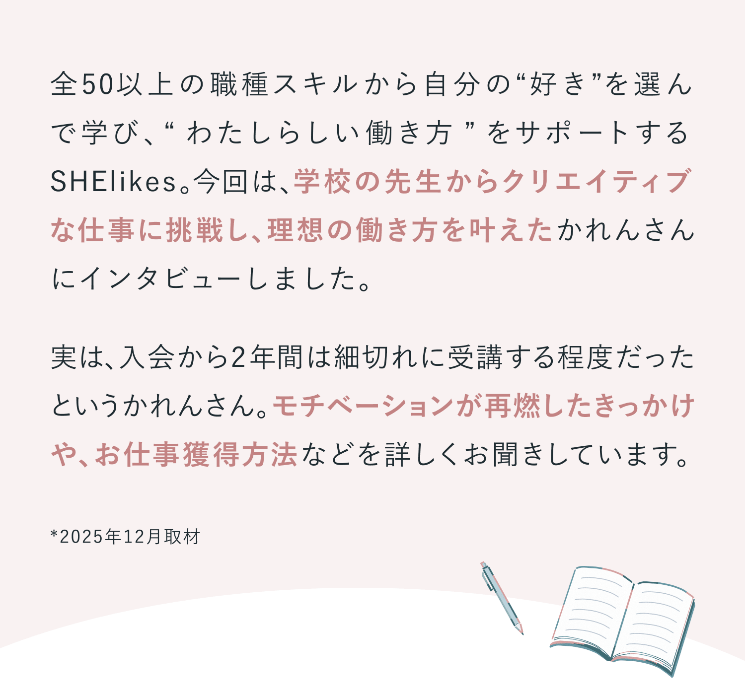全50以上の職種スキルから自分の“好き”を選ん で学び、“わたしらしい働き方”をサポートする SHElikes。今回は、学校の先生からクリエイティブ な仕事に挑戦し、理想の働き方を叶えたかれんさんにインタビューしました。
実は、入会から2年間は細切れに受講する程度だったというかれんさん。モチベーションが再燃したきっかけや、お仕事獲得方法などを詳しくお聞きしています。