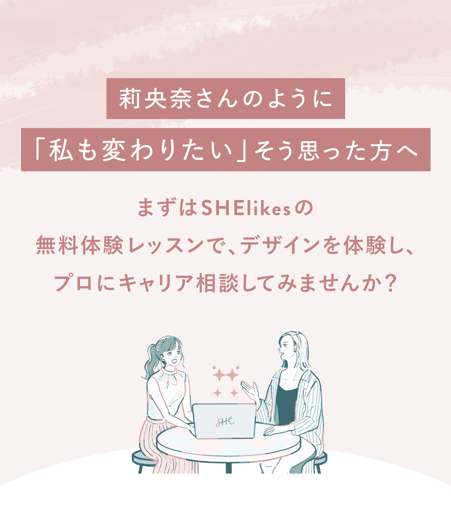 莉央奈さんのように「私も変わりたい」と思った方へ
まずはSHElikesの無料体験レッスンでデザインを体験し、
プロにキャリア相談してみませんか?