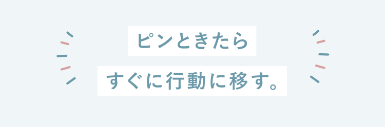 ピンときたらすぐ行動に移す