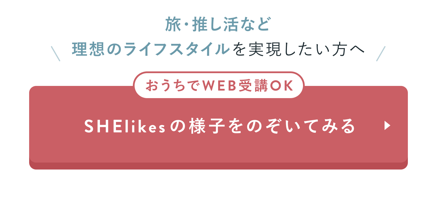 旅・推し活など理想のライフスタイルを実現したい方へ
おうちでWEB受講OK
SHElikesの様子をのぞいてみる