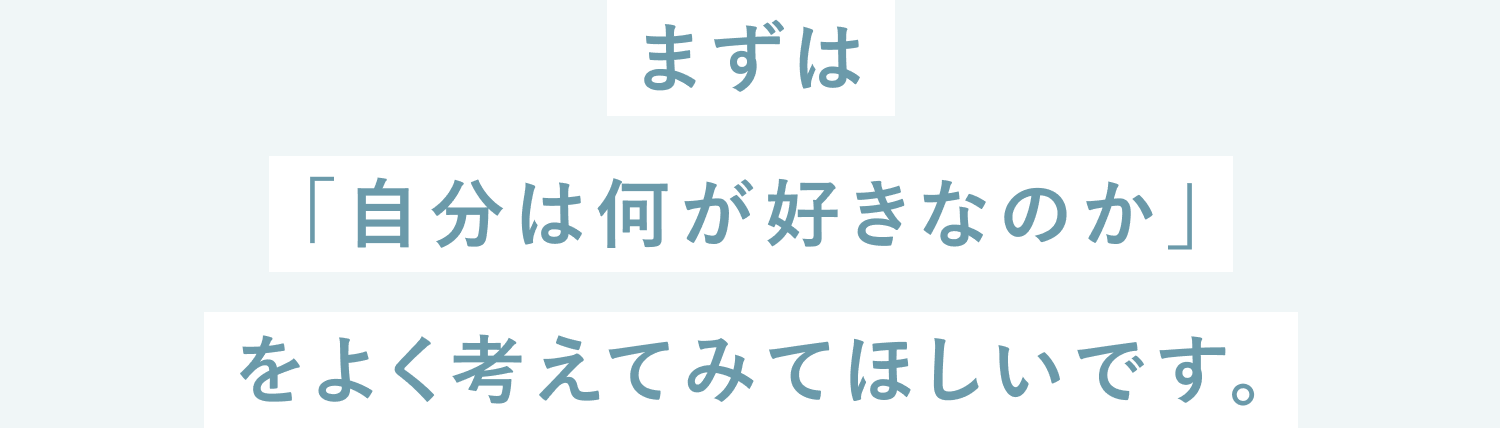 まずは「自分は何が好きなのか」をよく考えてみてほしいです。