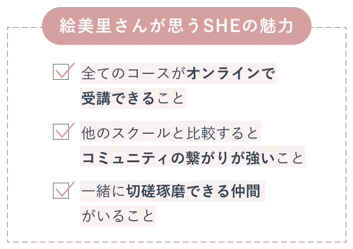 絵美里さんが思うSHEの魅力。全てのコースがオンラインで受講できること。他のスクールと比較するとコミュニティの繋がりが強いこと。一緒に切磋琢磨できる仲間がいること。