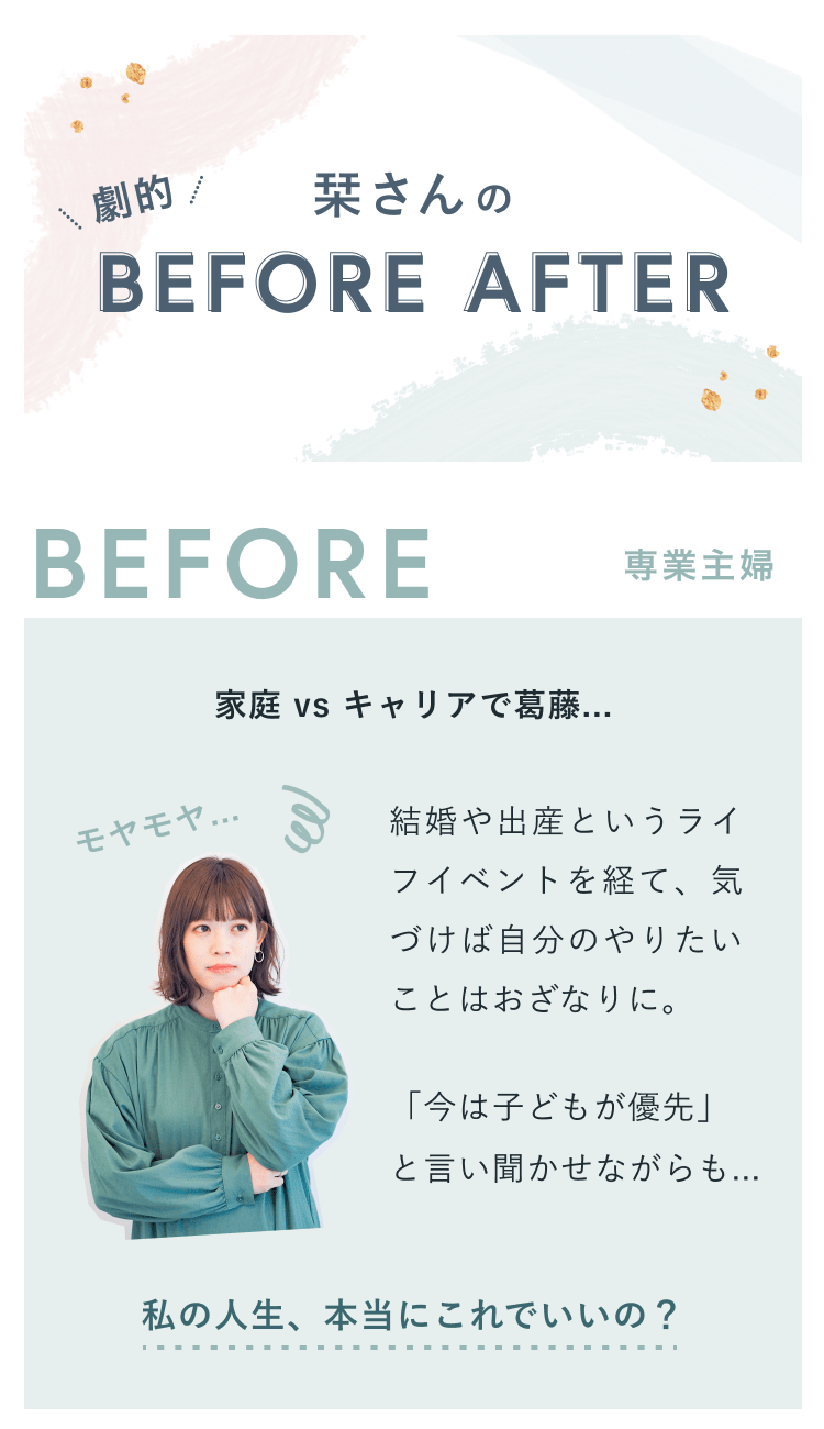 劇的 栞さんの BEFORE AFTER。BEFORE:専業主婦。家庭 vs キャリアで葛藤...モヤモヤ…結婚や出産というライフイベントを経て、気づけば自分のやりたいことはおざなりに。「今は子どもが優先」と言い聞かせながらも…私の人生、本当にこれでいいの?