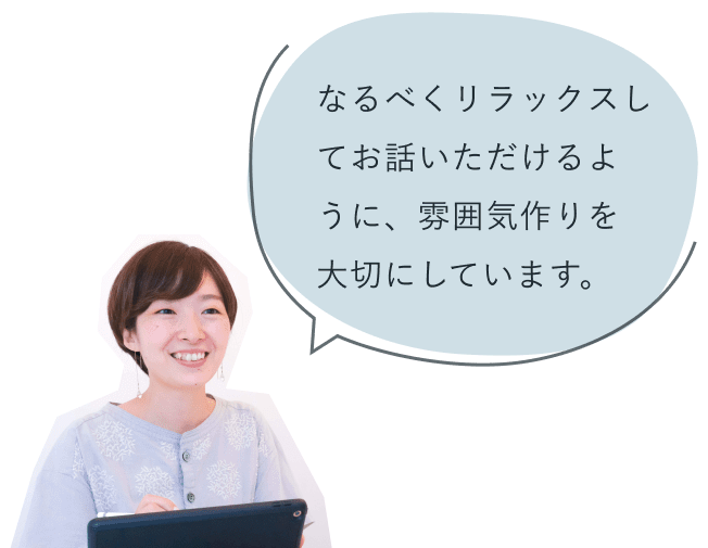 「なるべくリラックスしてお話いただけるように、雰囲気作りを大切にしています。」と微笑む知佳さん
