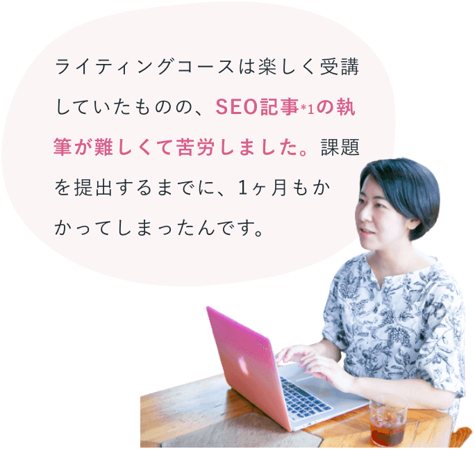 ピンクのノートパソコンに向かうけいこさんに添えられた吹き出し「ライティングコースは楽しく受講していたものの、SEO記事*1の執筆が難しくて苦労しました。課題を提出するまでに、1ヶ月もかかってしまったんです。」