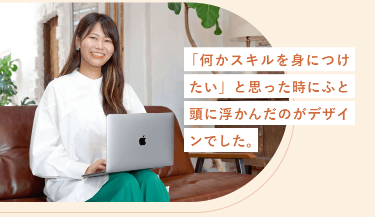 「何かスキルを身につけたい」と思った時にふと頭に浮かんだのがデザインでした。