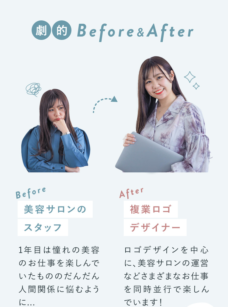 劇的Before&After。Beforeは美容サロンのスタッフ。1年目は憧れの美容のお仕事を楽しんでいたもののだんだん人間関係に悩むように…。Afterは複業ロゴデザイナー。ロゴデザインを中心に、美容サロンの運営などさまざまなお仕事を同時並行で楽しんでいます！