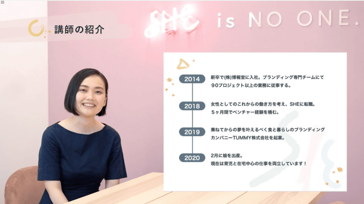 講師の紹介。紺色トップスで微笑むブランディングコース講師のポートレート。経歴：2014年 新卒で(株)博報堂に入社。ブランディング専門チームにて90プロジェクト以上の業務に従事する。2018年 女性としてのこれからの働き方を考え、SHEに転職。5ヶ月間でベンチャー経験を積む。2019年 兼ねてからの夢を叶えるべく食と暮らしのブランディングカンパニーTUMMY株式会社を起業。2020年 2月に娘を出産。現在は育児と在宅中心の仕事を両立しています！