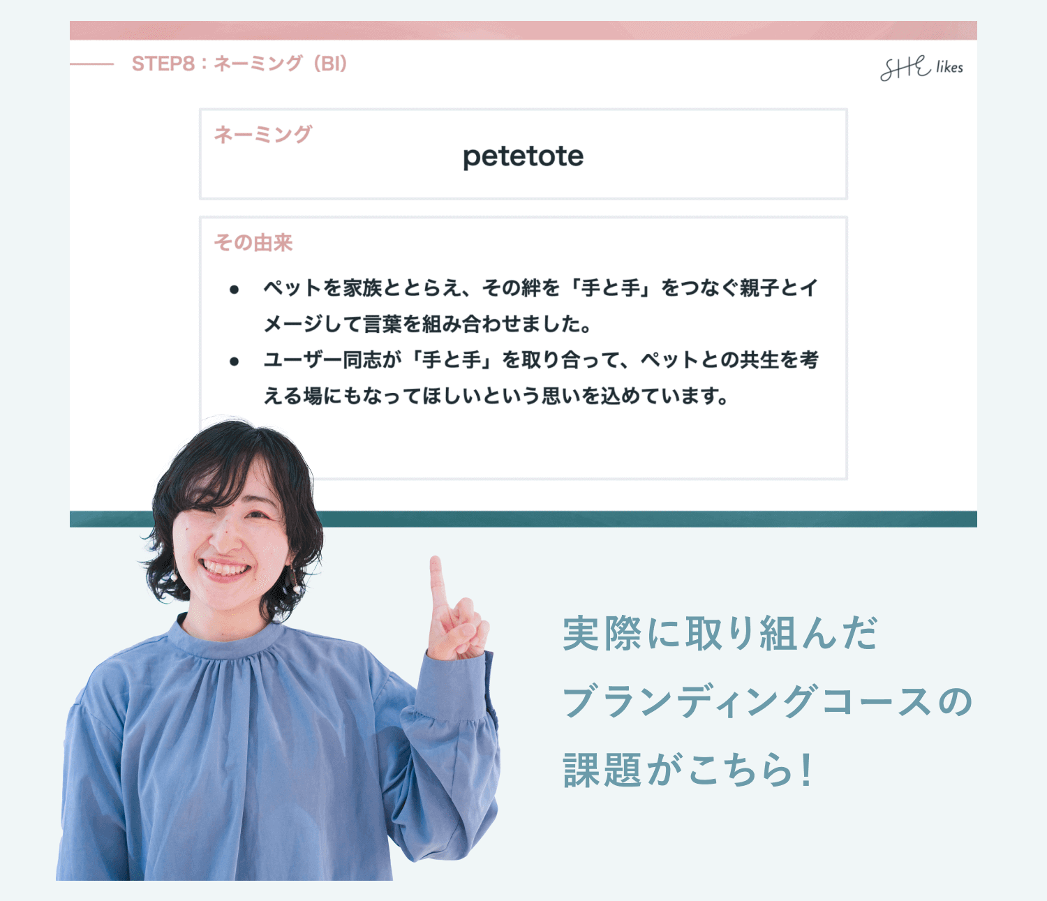 ブランディングコースのネーミング課題のスライド(STEP8:ネーミング(BI))。ネーミングはpetetote。その由来は、ペットを家族ととらえ、その絆を「手と手」をつなぐ親子とイメージして言葉を組み合わせました。ユーザー同士が「手と手」を取り合って、ペットとの共生を考える場にもなってほしいという思いを込めています。実際に取り組んだブランディングコースの課題がこちら!