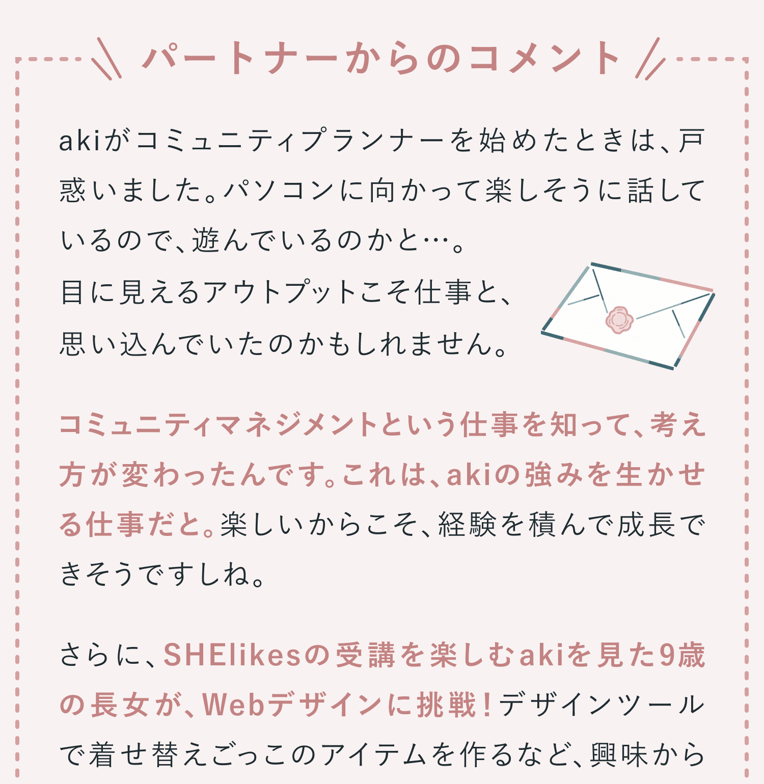 パートナーからのコメント。akiがコミュニティプランナーを始めたときは、戸惑いました。パソコンに向かって楽しそうに話しているので、遊んでいるのかと…。目に見えるアウトプットこそ仕事と、思い込んでいたのかもしれません。コミュニティマネジメントという仕事を知って、考え方が変わったんです。これは、akiの強みを生かせる仕事だと。楽しいからこそ、経験を積んで成長できそうですしね。さらに、SHElikesの受講を楽しむakiを見た9歳の長女が、Webデザインに挑戦!デザインツールで着せ替えごっこのアイテムを作るなど、興味からスキルが定着したんです。