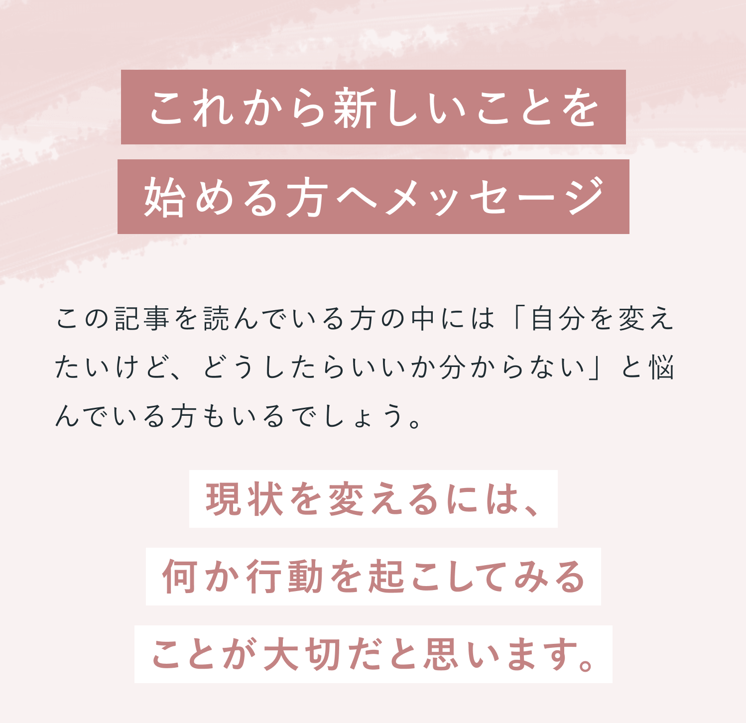 これから新しいことを始める方へメッセージ。この記事を読んでいる方の中には「自分を変えたいけど、どうしたらいいか分からない」と悩んでいる方もいるでしょう。現状を変えるには、何か行動を起こしてみることが大切だと思います。