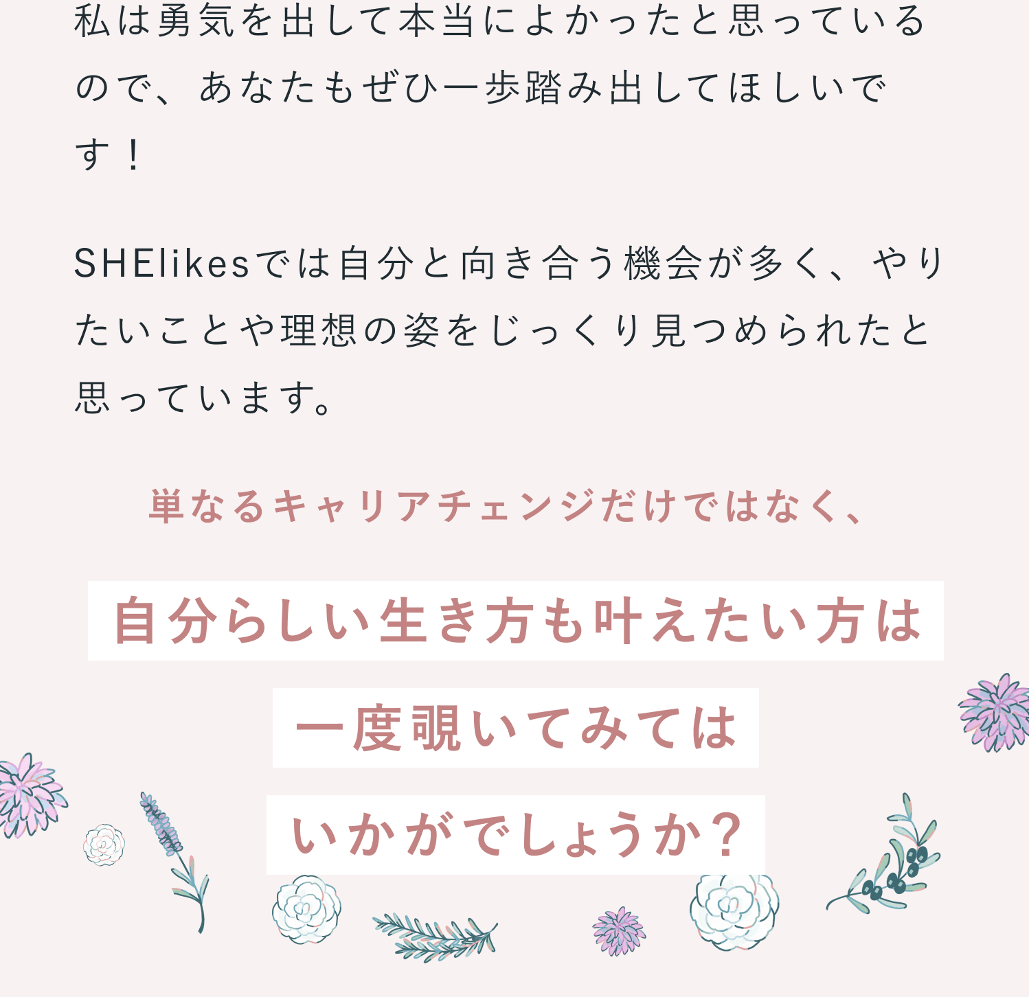 これから新しいことを始める方へメッセージの続き。私は勇気を出して本当によかったと思っているので、あなたもぜひ一歩踏み出してほしいです！SHElikesでは自分と向き合う機会が多く、やりたいことや理想の姿をじっくり見つめられたと思っています。単なるキャリアチェンジだけではなく、自分らしい生き方も叶えたい方は一度覗いてみてはいかがでしょうか？