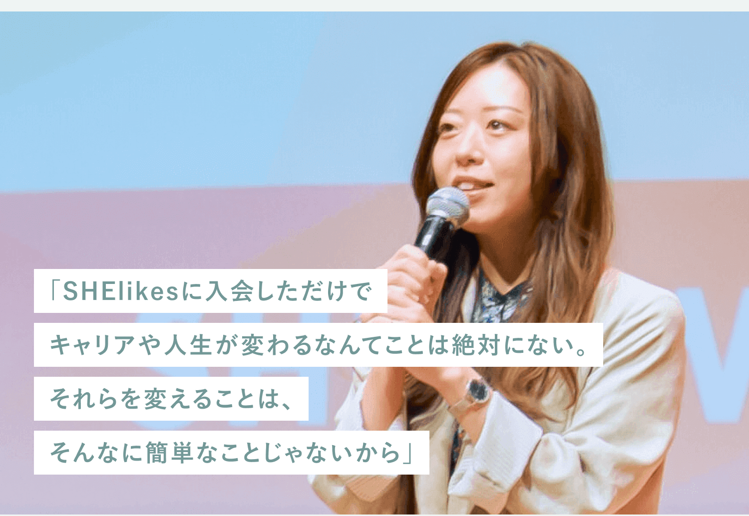 マイクを持って登壇するSHElikesコミュニティマネージャー伊藤実希さんの写真に『SHElikesに入会しただけでキャリアや人生が変わるなんてことは絶対にない。それらを変えることは、そんなに簡単なことじゃないから』という引用文がオーバーレイされたもの