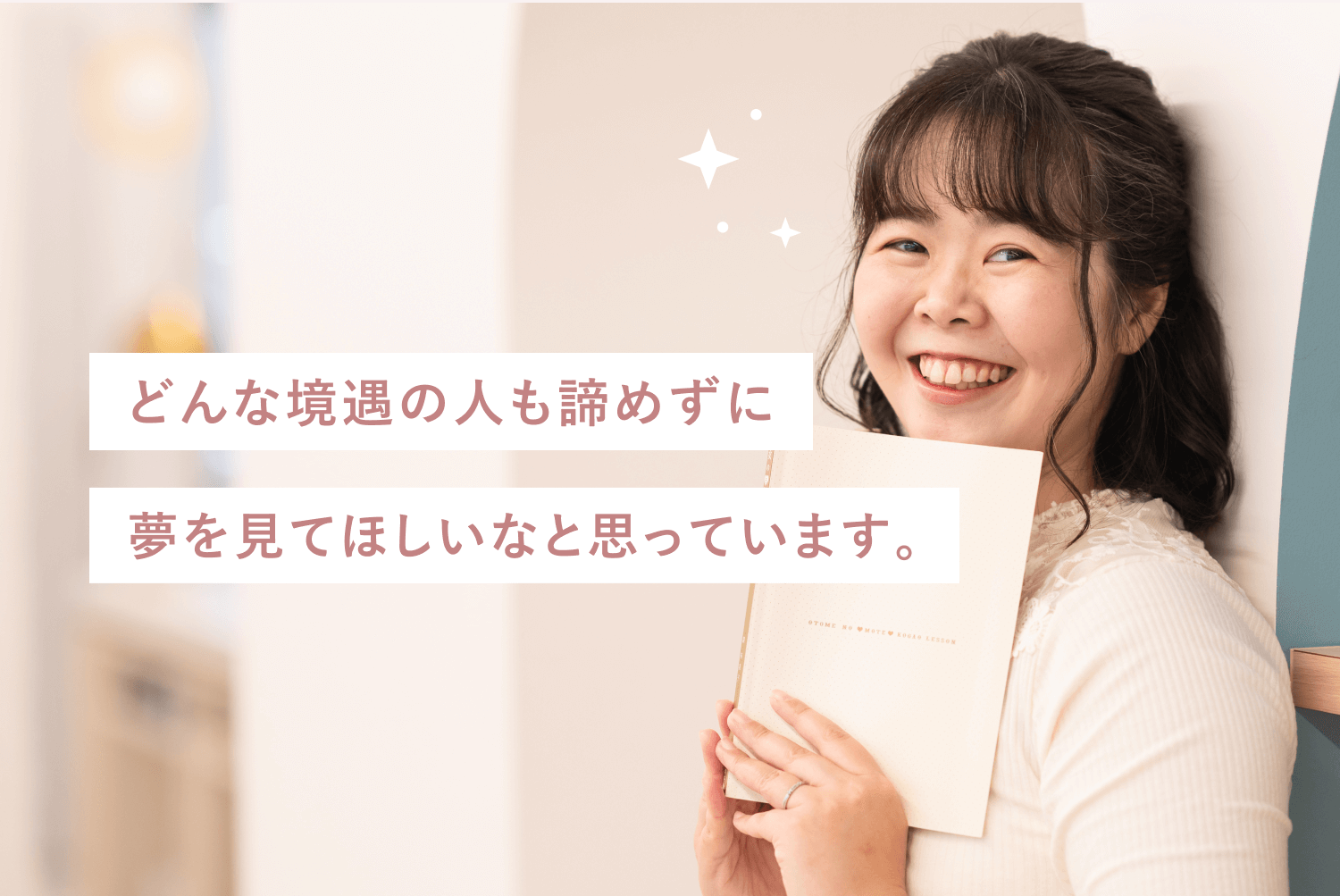 白い壁にもたれて手帳を抱え微笑むゆうこさんの写真に「どんな境遇の人も諦めずに 夢を見てほしいなと思っています。」というメッセージが重なった一枚